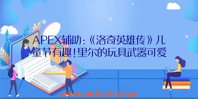 APEX辅助:《洛奇英雄传》儿童节有趣!里尔的玩具武器可爱