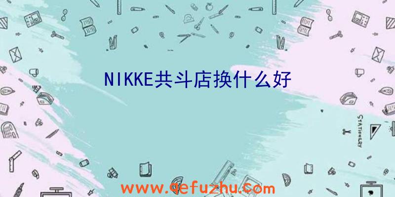 NIKKE共斗店换什么好