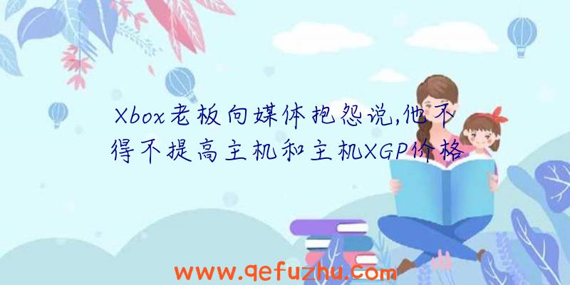 Xbox老板向媒体抱怨说,他不得不提高主机和主机XGP价格