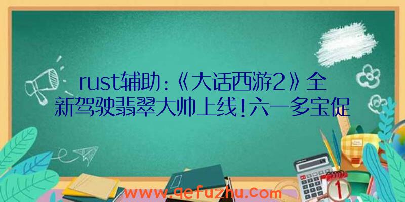 rust辅助:《大话西游2》全新驾驶翡翠大帅上线!六一多宝促