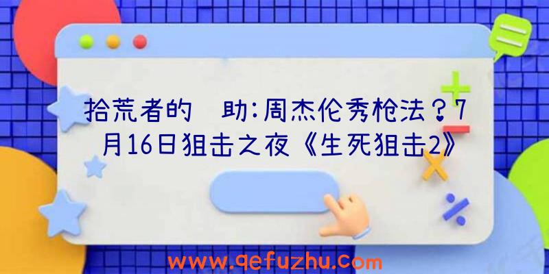拾荒者的辅助:周杰伦秀枪法？7月16日狙击之夜《生死狙击2》