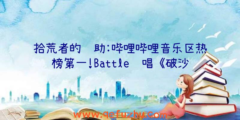 拾荒者的辅助:哔哩哔哩音乐区热榜第一!Battle说唱《破沙